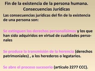 Fin de la existencia de la persona humana.
Consecuencias Jurídicas
Las consecuencias jurídicas del fin de la existencia
de una persona son:
Se extinguen los derechos personalísimos y los que
han sido adquiridos en virtud de cualidades perso-
nales
Se produce la transmisión de la herencia (derechos
patrimoniales) , a los herederos o legatarios.
Se abre el proceso sucesorio (artículo 2277 CCC).
 
