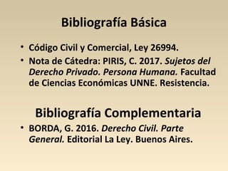 Bibliografía Básica
• Código Civil y Comercial, Ley 26994.
• Nota de Cátedra: PIRIS, C. 2017. Sujetos del
Derecho Privado. Persona Humana. Facultad
de Ciencias Económicas UNNE. Resistencia.
Bibliografía Complementaria
• BORDA, G. 2016. Derecho Civil. Parte
General. Editorial La Ley. Buenos Aires.
 