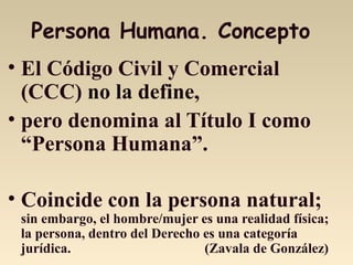 Persona Humana. Concepto
• El Código Civil y Comercial
(CCC) no la define,
• pero denomina al Título I como
“Persona Humana”.
• Coincide con la persona natural;
sin embargo, el hombre/mujer es una realidad física;
la persona, dentro del Derecho es una categoría
jurídica. (Zavala de González)
 