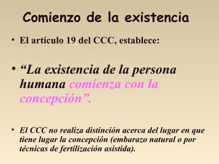 Comienzo de la existencia
• El artículo 19 del CCC, establece:
• “La existencia de la persona
humana comienza con la
concepción”.
• El CCC no realiza distinción acerca del lugar en que
tiene lugar la concepción (embarazo natural o por
técnicas de fertilización asistida).
 
