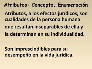 Atributos, a los efectos jurídicos, son
cualidades de la persona humana
que resultan inseparables de ella y
la determinan en su individualidad.
Son imprescindibles para su
desempeño en la vida jurídica.
 