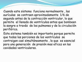 Cuando este sistema funciona normalmente , las
aurículas se contraen aproximadamente 1/6 de
segundo antes de la contracción ventricular, lo que
permite el llenado de ventrículos antes que bombeen
la sangre a través de los pulmones y de la circulación
periférica.
Este sistema también es importante porque permite
que todas las porciones de los ventrículos se
contraigan casi simultáneamente , lo que es esencial
para una generación de presión mas eficaz en las
cavidades ventriculares.