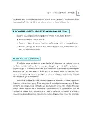 Cap. 10 Controle de Enchentes e Inundações 2
responsáveis, pela estação chuvosa de setores distintos do país. Aqui só nos deteremos na Região
Nordeste do Brasil, e em especial, ao seu setor norte, onde se situa o Estado do Ceará.
4. MÉTODOS DE COMBATE ÀS ENCHENTES (extraído de WISLER, 1964)
Os danos causados pelas enchentes podem ser evitados de três modos diferentes:
• Pela construção de obras de proteção.
• Mediante a redução do nível de cheia, sem modificação apreciável de descarga de pique.
• Mediante a redução dos fluxos de cheia por meio de acumulação, modificação do uso da
terra ou métodos semelhantes.
4.1. PROTEÇÃO CONTRA INUNDAÇÕES
A proteção contra inundações é proporcionada, principalmente por meio de diques e
muralhas construídas ao longo das margens, que dão apenas proteção local à população e às
propriedades que se localizam ao alcance das águas da enchente. Sua finalidade é confinar aquelas
águas dentro do canal natural do rio. Assim fazendo, eles elevam o nível d'água nos pontos à
montante (devido ao represamento das águas) e à jusante (devido ao acréscimo de descarga,
resultante da redução da acumulação).
Este método embora proporcione, muitas vezes, proteção satisfatória contra inundações mais
freqüentes, ele acarreta um perigo. Graças a sensação de proteção gerada pela presença de diques
e muralhas de proteção, novas edificações são construídas em áreas antes evitadas. Um dique
protege somente enquanto não é ultrapassado; depois disso torna-se completamente inútil. Em
conseqüência, quando uma cheia excepcional ocorre e transborda dos diques, a devastação
resultante e as perdas de vida são, provavelmente, maiores do que se nada tivesse sido construído.
 