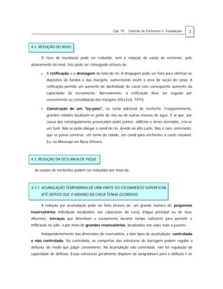 Cap. 10 Controle de Enchentes e Inundações 3
4.2. REDUÇÃO DO NÍVEL
O risco de inundação pode ser reduzido, sem a redução da vazão de enchente, pelo
abaixamento do nível. Isto pode ser conseguido através de:
• A retificação e a drenagem do leito do rio. A dragagem pode ser feita para eliminar os
depósitos de fundos e das margens, aumentando assim a área da seção do canal. A
retificação permite um aumento de declividade do canal com conseqüente aumento da
capacidade de escoamento. Normalmente, a retificação deve ser seguida por
revestimento ou consolidação das margens (VILLELA, 1975).
• Construção de um "by-pass", ou canal adicional de enchente. Freqüentemente,
grandes cidades localizam-se junto de rios ou de outras massas de água. É aí que, por
causa dos estrangulamento provocados pelas pontes, edifícios e áreas aterradas, cria-se
um funil. Não se pode alargar o canal do rio, devido ao alto custo. Não é raro, entretanto,
que se possa construir, em torno da cidade, um canal para enchentes a custo razoável.
Ex: rio Mississipi em Nova Orleans.
4.3. REDUÇÃO DA DESCARGA DE PIQUE
As vazões de enchentes podem ser reduzidas por meio de:
4.3.1. ACUMULAÇÃO TEMPORÁRIA DE UMA PARTE DO ESCOAMENTO SUPERFICIAL
ATÉ DEPOIS QUE O MÁXIMO DA CHEIA TENHA OCORRIDO.
A redução por acumulação pode ser feita através de: um grande número de pequenos
reservatórios individuais localizados nas cabeceiras do curso d'água principal ou de seus
afluentes; terraços que detenham o escoamento durante tempo suficiente para permitir a
infiltração no solo; e por meio de grandes reservatórios, localizados nos vales mais a jusante.
Independentemente das dimensões do reservatório, a dois tipos de acumulação: controlada
e não controlada. Na controlada, as comportas das estruturas de barragem podem regular o
deflúvio, do modo que julgar conveniente. Na acumulação não controlada, não há regulação da
capacidade de deflúvio. Essas estruturas geralmente dispõem de sangradouro para o deflúvio e as
 
