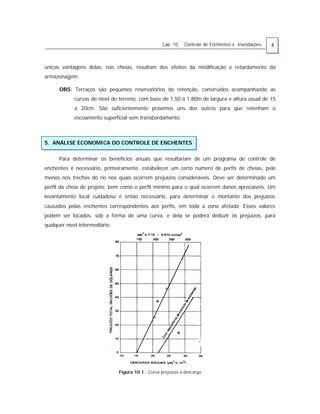 Cap. 10 Controle de Enchentes e Inundações 4
únicas vantagens delas, nas cheias, resultam dos efeitos da modificação e retardamento da
armazenagem.
OBS: Terraços são pequenos reservatórios de retenção, construídos acompanhando as
curvas de nível do terreno, com base de 1,50 a 1,80m de largura e altura usual de 15
a 20cm. São suficientemente próximos uns dos outros para que retenham o
escoamento superficial sem transbordamento.
5. ANÁLISE ECONOMICA DO CONTROLE DE ENCHENTES
Para determinar os benefícios anuais que resultariam de um programa de controle de
enchentes é necessário, primeiramente, estabelecer um certo número de perfis de cheias, pelo
menos nos trechos do rio nos quais ocorrem prejuízos consideráveis. Deve ser determinado um
perfil da cheia de projeto, bem como o perfil mínimo para o qual ocorrem danos apreciáveis. Um
levantamento local cuidadoso é então necessário, para determinar o montante dos prejuízos
causados pelas enchentes correspondentes aos perfis, em toda a zona afetada. Esses valores
podem ser locados, sob a forma de uma curva, e dela se poderá deduzir os prejuízos, para
qualquer nível intermediário.
Figura 10.1 - Curva prejuízos x descarga
 