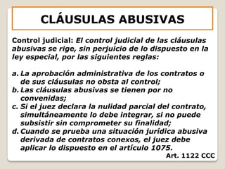 CLÁUSULAS ABUSIVAS
Control judicial: El control judicial de las cláusulas
abusivas se rige, sin perjuicio de lo dispuesto en la
ley especial, por las siguientes reglas:
a. La aprobación administrativa de los contratos o
de sus cláusulas no obsta al control;
b. Las cláusulas abusivas se tienen por no
convenidas;
c. Si el juez declara la nulidad parcial del contrato,
simultáneamente lo debe integrar, si no puede
subsistir sin comprometer su finalidad;
d. Cuando se prueba una situación jurídica abusiva
derivada de contratos conexos, el juez debe
aplicar lo dispuesto en el artículo 1075.
Art. 1122 CCC
 