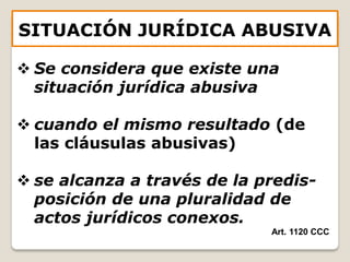 SITUACIÓN JURÍDICA ABUSIVA
 Se considera que existe una
situación jurídica abusiva
 cuando el mismo resultado (de
las cláusulas abusivas)
 se alcanza a través de la predis-
posición de una pluralidad de
actos jurídicos conexos.
Art. 1120 CCC
 