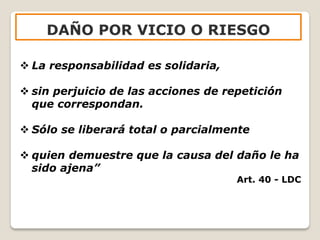  La responsabilidad es solidaria,
 sin perjuicio de las acciones de repetición
que correspondan.
 Sólo se liberará total o parcialmente
 quien demuestre que la causa del daño le ha
sido ajena”
Art. 40 - LDC
DAÑO POR VICIO O RIESGO
 