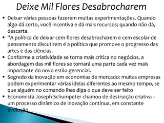 Deixe Mil Flores Desabrocharem
 Deixar várias pessoas fazerem muitas experimentações. Quando
algo dá certo, você incentiva e dá mais recursos; quando não dá,
descarta.
 “A política de deixar cem flores desabrocharem e cem escolar de
pensamento discutirem é a política que promove o progresso das
artes e das ciências.
 Conforme a criatividade se torna mais crítica no negócios, a
abordagem das mil flores se tornará uma parte cada vez mais
importante do novo estilo gerencial.
 Segredo da inovação em economias de mercado: muitas empresas
podem experimentar várias ideias diferentes ao mesmo tempo, se
que alguém no comando lhes diga o que deve ser feito
 Economista Joseph Schumpeter chamou de destruição criativa –
um processo dinâmico de inovação contínua, em constante
evolução.
 