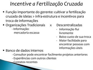 Incentive a Fertilização Cruzada
 Função importante do gerente: cultivar a fertilização
cruzada de ideias > infra-estrutura e incentivos para
troca de informações
 Organizações Tradicionais x Descentralizadas
- Informação:
mercadoria escassa
- Informação flui
livremente
- Baixo custo de sua troca
- Maior facilidade para
encontrar pessoas com
informações úteis
 Banco de dados internos
- Consultor pode encontrar facilmente projetos anteriores
- Experiências com outros clientes
- Contatos recentes
 