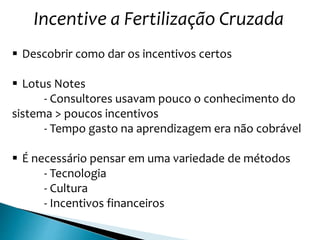 Incentive a Fertilização Cruzada
 Descobrir como dar os incentivos certos
 Lotus Notes
- Consultores usavam pouco o conhecimento do
sistema > poucos incentivos
- Tempo gasto na aprendizagem era não cobrável
 É necessário pensar em uma variedade de métodos
- Tecnologia
- Cultura
- Incentivos financeiros
 