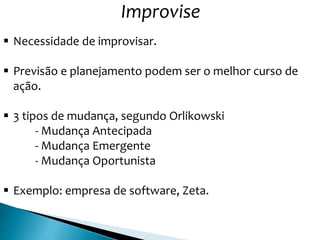 Improvise
 Necessidade de improvisar.
 Previsão e planejamento podem ser o melhor curso de
ação.
 3 tipos de mudança, segundo Orlikowski
- Mudança Antecipada
- Mudança Emergente
- Mudança Oportunista
 Exemplo: empresa de software, Zeta.
 
