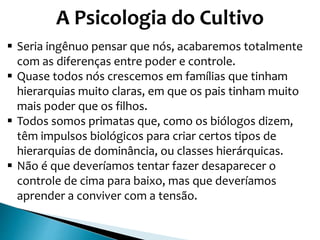 A Psicologia do Cultivo
 Seria ingênuo pensar que nós, acabaremos totalmente
com as diferenças entre poder e controle.
 Quase todos nós crescemos em famílias que tinham
hierarquias muito claras, em que os pais tinham muito
mais poder que os filhos.
 Todos somos primatas que, como os biólogos dizem,
têm impulsos biológicos para criar certos tipos de
hierarquias de dominância, ou classes hierárquicas.
 Não é que deveríamos tentar fazer desaparecer o
controle de cima para baixo, mas que deveríamos
aprender a conviver com a tensão.
 