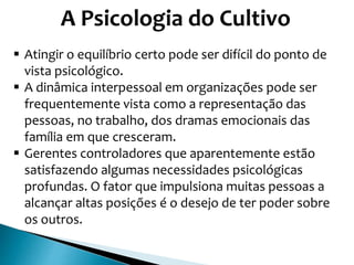 A Psicologia do Cultivo
 Atingir o equilíbrio certo pode ser difícil do ponto de
vista psicológico.
 A dinâmica interpessoal em organizações pode ser
frequentemente vista como a representação das
pessoas, no trabalho, dos dramas emocionais das
família em que cresceram.
 Gerentes controladores que aparentemente estão
satisfazendo algumas necessidades psicológicas
profundas. O fator que impulsiona muitas pessoas a
alcançar altas posições é o desejo de ter poder sobre
os outros.
 