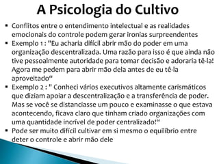 A Psicologia do Cultivo
 Conflitos entre o entendimento intelectual e as realidades
emocionais do controle podem gerar ironias surpreendentes
 Exemplo 1 : "Eu acharia difícil abrir mão do poder em uma
organização descentralizada. Uma razão para isso é que ainda não
tive pessoalmente autoridade para tomar decisão e adoraria tê-la!
Agora me pedem para abrir mão dela antes de eu tê-la
aproveitado“
 Exemplo 2 : " Conheci vários executivos altamente carismáticos
que diziam apoiar a descentralização e a transferência de poder.
Mas se você se distanciasse um pouco e examinasse o que estava
acontecendo, ficava claro que tinham criado organizações com
uma quantidade incrível de poder centralizado!“
 Pode ser muito difícil cultivar em si mesmo o equilíbrio entre
deter o controle e abrir mão dele
 