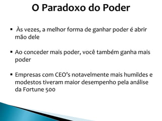 O Paradoxo do Poder
 Às vezes, a melhor forma de ganhar poder é abrir
mão dele
 Ao conceder mais poder, você também ganha mais
poder
 Empresas com CEO’s notavelmente mais humildes e
modestos tiveram maior desempenho pela análise
da Fortune 500
 