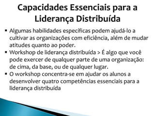 Capacidades Essenciais para a
Liderança Distribuída
 Algumas habilidades específicas podem ajudá-lo a
cultivar as organizações com eficiência, além de mudar
atitudes quanto ao poder.
 Workshop de liderança distribuída > É algo que você
pode exercer de qualquer parte de uma organização:
de cima, da base, ou de qualquer lugar.
 O workshop concentra-se em ajudar os alunos a
desenvolver quatro competências essenciais para a
liderança distribuída
 