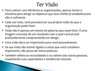 Ter Visão
 Para cultivar com eficiência as organizações, apenas tomar a
iniciativa para atingir os objetivos que seus chefes já estabeleceram
não é suficiente.
 Cada vez mais, você precisara ter sua própria visão do que a
organização pode fazer.
 Visão não é apenas um monte de palavras que soam bem. É uma
imagem concreta de um resultado com o qual você já está
profundamente comprometido em atingir.
 Uma visão deve ser importante para você pessoalmente.
 Se sua visão não estiver ligada a coisas que você considera
importante, não passa de meras palavras.
 Também reflete as necessidades e os valores das outras pessoas,
respeitando suas capacidades e tendências naturais.
 