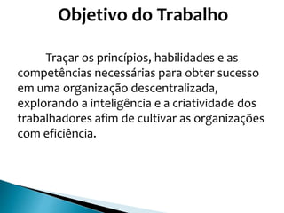 Objetivo do Trabalho
Traçar os princípios, habilidades e as
competências necessárias para obter sucesso
em uma organização descentralizada,
explorando a inteligência e a criatividade dos
trabalhadores afim de cultivar as organizações
com eficiência.
 
