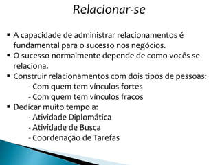 Relacionar-se
 A capacidade de administrar relacionamentos é
fundamental para o sucesso nos negócios.
 O sucesso normalmente depende de como vocês se
relaciona.
 Construir relacionamentos com dois tipos de pessoas:
- Com quem tem vínculos fortes
- Com quem tem vínculos fracos
 Dedicar muito tempo a:
- Atividade Diplomática
- Atividade de Busca
- Coordenação de Tarefas
 