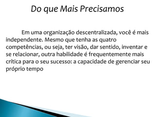 Do que Mais Precisamos
Em uma organização descentralizada, você é mais
independente. Mesmo que tenha as quatro
competências, ou seja, ter visão, dar sentido, inventar e
se relacionar, outra habilidade é frequentemente mais
crítica para o seu sucesso: a capacidade de gerenciar seu
próprio tempo
 