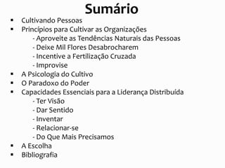  Cultivando Pessoas
 Princípios para Cultivar as Organizações
- Aproveite as Tendências Naturais das Pessoas
- Deixe Mil Flores Desabrocharem
- Incentive a Fertilização Cruzada
- Improvise
 A Psicologia do Cultivo
 O Paradoxo do Poder
 Capacidades Essenciais para a Liderança Distribuída
- Ter Visão
- Dar Sentido
- Inventar
- Relacionar-se
- Do Que Mais Precisamos
 A Escolha
 Bibliografia
Sumário
 