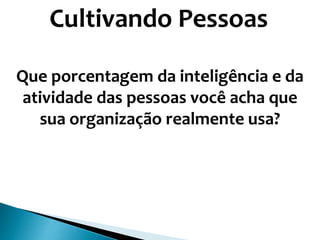 Cultivando Pessoas
Que porcentagem da inteligência e da
atividade das pessoas você acha que
sua organização realmente usa?
 