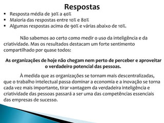 Respostas
 Resposta média de 30% a 40%
 Maioria das respostas entre 10% e 80%
 Algumas respostas acima de 90% e várias abaixo de 10%.
Não sabemos ao certo como medir o uso da inteligência e da
criatividade. Mas os resultados destacam um forte sentimento
compartilhado por quase todos:
As organizações de hoje não chegam nem perto de perceber e aproveitar
o verdadeiro potencial das pessoas.
À medida que as organizações se tornam mais descentralizadas,
que o trabalho intelectual passa dominar a economia e a inovação se torna
cada vez mais importante, tirar vantagem da verdadeira inteligência e
criatividade das pessoas passará a ser uma das competências essenciais
das empresas de sucesso.
 