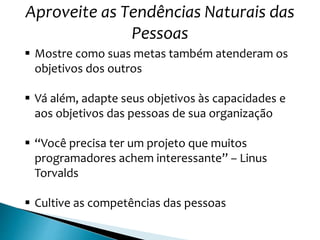Aproveite as Tendências Naturais das
Pessoas
 Mostre como suas metas também atenderam os
objetivos dos outros
 Vá além, adapte seus objetivos às capacidades e
aos objetivos das pessoas de sua organização
 “Você precisa ter um projeto que muitos
programadores achem interessante” – Linus
Torvalds
 Cultive as competências das pessoas
 