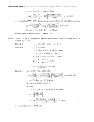 278 Solutions Manual • Instructor’s Solution Manual to Accompany Mechanical Engineering Design
ys = L0 − Ls = 19.1 − 10.4 = 8.7 mm
τs = KB
8(kys)D
πd3
= 1.287
8(9.165)(8.7)(5.1)
π(1)3
= 1333 MPa (1)
τs > Ssy , that is, 1333 > 995 MPa; the spring is not solid safe. Solve Eq. (1) for ys giving
ys =
(Ssy/n)(πd3
)
8KBkD
=
(995/1.2)(π)(1)3
8(1.287)(9.165)(5.1)
= 5.43 mm
L0 = Ls + ys = 10.4 + 5.43 = 15.83 mm
Wind the spring to a free length of 15.83 mm. Ans.
10-15 Given: A229 (OQ&T spring steel), SQ&GRD ends, d = 3.4 mm, OD = 50.8 mm, L0 =
74.6 mm, Nt = 5.25.
Table 10-4: A = 1855 MPa · mmm
, m = 0.187
Table 10-5: G = 77.2 GPa
D = OD − d = 50.8 − 3.4 = 47.4 mm
C = D/d = 47.4/3.4 = 13.94
Na = Nt − 2 = 5.25 − 2 = 3.25 turns
KB =
4(13.94) + 2
4(13.94) − 3
= 1.095
Sut =
1855
(3.4)0.187
= 1476 MPa
Table 10-6: Ssy = 0.50(1476) = 737.8 MPa
k =
d4
G
8D3 Na
=
(3.4)4
(77.2)
8(47.4)3(3.25)
(10−3
)4
(109
)
(10−3)3
= 0.003 75(106
)
= 3750 N/m or 3.750 N/mm
Ls = dNt = 3.4(5.25) = 17.85
Fs = kys
ys = L0 − Ls = 74.6 − 17.85 = 56.75 mm
τs = KB
8(kys)D
πd3
= 1.095
8(3.750)(56.75)(47.4)
π(3.4)3
= 720.2 MPa (1)
τs < Ssy , that is, 720.2 < 737.8 MPa
shi20396_ch10.qxd 8/11/03 4:39 PM Page 278
 