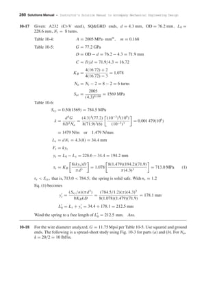 280 Solutions Manual • Instructor’s Solution Manual to Accompany Mechanical Engineering Design
10-17 Given: A232 (Cr-V steel), SQ&GRD ends, d = 4.3 mm, OD = 76.2 mm, L0 =
228.6 mm, Nt = 8 turns.
Table 10-4: A = 2005 MPa · mmm
, m = 0.168
Table 10-5: G = 77.2 GPa
D = OD − d = 76.2 − 4.3 = 71.9 mm
C = D/d = 71.9/4.3 = 16.72
KB =
4(16.72) + 2
4(16.72) − 3
= 1.078
Na = Nt − 2 = 8 − 2 = 6 turns
Sut =
2005
(4.3)0.168
= 1569 MPa
Table 10-6:
Ssy = 0.50(1569) = 784.5 MPa
k =
d4
G
8D3 Na
=
(4.3)4
(77.2)
8(71.9)3(6)
(10−3
)4
(109
)
(10−3)3
= 0.001 479(106
)
= 1479 N/m or 1.479 N/mm
Ls = dNt = 4.3(8) = 34.4 mm
Fs = kys
ys = L0 − Ls = 228.6 − 34.4 = 194.2 mm
τs = KB
8(kys)D
πd3
= 1.078
8(1.479)(194.2)(71.9)
π(4.3)3
= 713.0 MPa (1)
τs < Ssy, that is, 713.0 < 784.5; the spring is solid safe. With ns = 1.2
Eq. (1) becomes
ys =
(Ssy/n)(πd3
)
8KBkD
=
(784.5/1.2)(π)(4.3)3
8(1.078)(1.479)(71.9)
= 178.1 mm
L0 = Ls + ys = 34.4 + 178.1 = 212.5 mm
Wind the spring to a free length of L0 = 212.5 mm. Ans.
10-18 For the wire diameter analyzed, G = 11.75 Mpsi per Table 10-5. Use squared and ground
ends. The following is a spread-sheet study using Fig. 10-3 for parts (a) and (b). For Na,
k = 20/2 = 10 lbf/in.
shi20396_ch10.qxd 8/11/03 4:40 PM Page 280
 