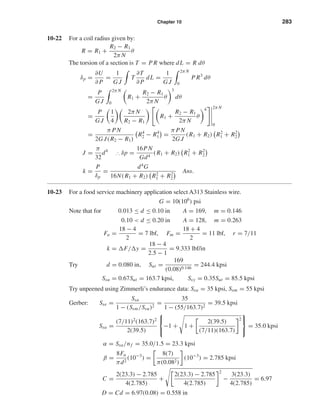 Chapter 10 283
10-22 For a coil radius given by:
R = R1 +
R2 − R1
2π N
θ
The torsion of a section is T = P R where dL = R dθ
δp =
∂U
∂ P
=
1
G J
T
∂T
∂ P
dL =
1
G J
2π N
0
P R3
dθ
=
P
G J
2π N
0
R1 +
R2 − R1
2π N
θ
3
dθ
=
P
G J
1
4
2π N
R2 − R1
R1 +
R2 − R1
2π N
θ
4 2π N
0
=
π PN
2G J(R2 − R1)
R4
2 − R4
1 =
π PN
2G J
(R1 + R2) R2
1 + R2
2
J =
π
32
d4
∴ δp =
16PN
Gd4
(R1 + R2) R2
1 + R2
2
k =
P
δp
=
d4
G
16N(R1 + R2) R2
1 + R2
2
Ans.
10-23 For a food service machinery application select A313 Stainless wire.
G = 10(106
) psi
Note that for 0.013 ≤ d ≤ 0.10 in A = 169, m = 0.146
0.10 < d ≤ 0.20 in A = 128, m = 0.263
Fa =
18 − 4
2
= 7 lbf, Fm =
18 + 4
2
= 11 lbf, r = 7/11
k = F/ y =
18 − 4
2.5 − 1
= 9.333 lbf/in
Try d = 0.080 in, Sut =
169
(0.08)0.146
= 244.4 kpsi
Ssu = 0.67Sut = 163.7 kpsi, Ssy = 0.35Sut = 85.5 kpsi
Try unpeened using Zimmerli’s endurance data: Ssa = 35 kpsi, Ssm = 55 kpsi
Gerber: Sse =
Ssa
1 − (Ssm/Ssu)2
=
35
1 − (55/163.7)2
= 39.5 kpsi
Ssa =
(7/11)2
(163.7)2
2(39.5)



−1 + 1 +
2(39.5)
(7/11)(163.7)
2



= 35.0 kpsi
α = Ssa/nf = 35.0/1.5 = 23.3 kpsi
β =
8Fa
πd2
(10−3
) =
8(7)
π(0.082)
(10−3
) = 2.785 kpsi
C =
2(23.3) − 2.785
4(2.785)
+
2(23.3) − 2.785
4(2.785)
2
−
3(23.3)
4(2.785)
= 6.97
D = Cd = 6.97(0.08) = 0.558 in
shi20396_ch10.qxd 8/11/03 4:40 PM Page 283
 