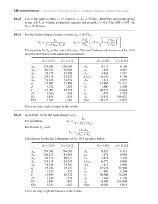 286 Solutions Manual • Instructor’s Solution Manual to Accompany Mechanical Engineering Design
10-25 This is the same as Prob. 10-23 since Sse = Ssa = 35 kpsi. Therefore, design the spring
using: A313, as wound, un-peened, squared and ground, d = 0.915 in, OD = 0.971 in,
Nt = 15.84 turns.
10-26 For the Gerber fatigue-failure criterion, Ssu = 0.67Sut,
Sse =
Ssa
1 − (Ssm/Ssu)2
, Ssa =
r2
S2
su
2Sse

−1 + 1 +
2Sse
rSsu
2


The equation for Ssa is the basic difference. The last 2 columns of diameters of Ex. 10-5
are presented below with additional calculations.
d = 0.105 d = 0.112 d = 0.105 d = 0.112
Sut 278.691 276.096 Na 8.915 6.190
Ssu 186.723 184.984 Ls 1.146 0.917
Sse 38.325 38.394 L0 3.446 3.217
Ssy 125.411 124.243 (L0)cr 6.630 8.160
Ssa 34.658 34.652 KB 1.111 1.095
α 23.105 23.101 τa 23.105 23.101
β 1.732 1.523 nf 1.500 1.500
C 12.004 13.851 τs 70.855 70.844
D 1.260 1.551 ns 1.770 1.754
ID 1.155 1.439 fn 105.433 106.922
OD 1.365 1.663 fom −0.973 −1.022
There are only slight changes in the results.
10-27 As in Prob. 10-26, the basic change is Ssa.
For Goodman, Sse =
Ssa
1 − (Ssm/Ssu)
Recalculate Ssa with
Ssa =
rSseSsu
rSsu + Sse
Calculations for the last 2 diameters of Ex. 10-5 are given below.
d = 0.105 d = 0.112 d = 0.105 d = 0.112
Sut 278.691 276.096 Na 9.153 6.353
Ssu 186.723 184.984 Ls 1.171 0.936
Sse 49.614 49.810 L0 3.471 3.236
Ssy 125.411 124.243 (L0)cr 6.572 8.090
Ssa 34.386 34.380 KB 1.112 1.096
α 22.924 22.920 τa 22.924 22.920
β 1.732 1.523 nf 1.500 1.500
C 11.899 13.732 τs 70.301 70.289
D 1.249 1.538 ns 1.784 1.768
ID 1.144 1.426 fn 104.509 106.000
OD 1.354 1.650 fom −0.986 −1.034
There are only slight differences in the results.
shi20396_ch10.qxd 8/11/03 4:40 PM Page 286
 