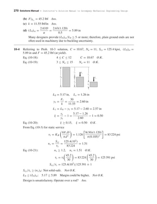 270 Solutions Manual • Instructor’s Solution Manual to Accompany Mechanical Engineering Design
(b) F|Ssy
= 45.2 lbf Ans.
(c) k = 11.55 lbf/in Ans.
(d) (L0)cr =
2.63D
α
=
2.63(1.120)
0.5
= 5.89 in
Many designers provide (L0)cr/L0 ≥ 5 or more; therefore, plain ground ends are not
often used in machinery due to buckling uncertainty.
10-4 Referring to Prob. 10-3 solution, C = 10.67, Na = 11, Ssy = 125.4 kpsi, (L0)cr =
5.89 in and F = 45.2 lbf (at yield).
Eq. (10-18): 4 ≤ C ≤ 12 C = 10.67 O.K.
Eq. (10-19): 3 ≤ Na ≤ 15 Na = 11 O.K.
L0 = 5.17 in, Ls = 1.26 in
y1 =
F1
k
=
30
11.55
= 2.60 in
L1 = L0 − y1 = 5.17 − 2.60 = 2.57 in
ξ =
ys
y1
− 1 =
5.17 − 1.26
2.60
− 1 = 0.50
Eq. (10-20): ξ ≥ 0.15, ξ = 0.50 O.K.
From Eq. (10-3) for static service
τ1 = KB
8F1 D
πd3
= 1.126
8(30)(1.120)
π(0.105)3
= 83 224 psi
ns =
Ssy
τ1
=
125.4(103
)
83 224
= 1.51
Eq. (10-21): ns ≥ 1.2, ns = 1.51 O.K.
τs = τ1
45.2
30
= 83 224
45.2
30
= 125 391 psi
Ssy/τs = 125.4(103
)/125 391
.
= 1
Ssy/τs ≥ (ns)d: Not solid-safe. Not O.K.
L0 ≤ (L0)cr: 5.17 ≤ 5.89 Margin could be higher, Not O.K.
Design is unsatisfactory. Operate over a rod? Ans.
L0
L1
y1 F1
ys
Ls
Fs
shi20396_ch10.qxd 8/11/03 4:39 PM Page 270
 