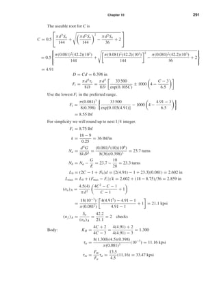 Chapter 10 291
The useable root for C is
C = 0.5

πd2
Sa
144
+
πd2Sa
144
2
−
πd2Sa
36
+ 2


= 0.5



π(0.081)2
(42.2)(103
)
144
+
π(0.081)2(42.2)(103)
144
2
−
π(0.081)2(42.2)(103)
36
+ 2



= 4.91
D = Cd = 0.398 in
Fi =
πd3
τi
8D
=
πd3
8D
33 500
exp(0.105C)
± 1000 4 −
C − 3
6.5
Use the lowest Fi in the preferred range.
Fi =
π(0.081)3
8(0.398)
33 500
exp[0.105(4.91)]
− 1000 4 −
4.91 − 3
6.5
= 8.55 lbf
For simplicity we will round up to next 1/4 integer.
Fi = 8.75 lbf
k =
18 − 9
0.25
= 36 lbf/in
Na =
d4
G
8kD3
=
(0.081)4
(10)(106
)
8(36)(0.398)3
= 23.7 turns
Nb = Na −
G
E
= 23.7 −
10
28
= 23.3 turns
L0 = (2C − 1 + Nb)d = [2(4.91) − 1 + 23.3](0.081) = 2.602 in
Lmax = L0 + (Fmax − Fi )/k = 2.602 + (18 − 8.75)/36 = 2.859 in
(σa)A =
4.5(4)
πd2
4C2
− C − 1
C − 1
+ 1
=
18(10−3
)
π(0.0812)
4(4.912
) − 4.91 − 1
4.91 − 1
+ 1 = 21.1 kpsi
(nf )A =
Sa
(σa)A
=
42.2
21.1
= 2 checks
Body: KB =
4C + 2
4C − 3
=
4(4.91) + 2
4(4.91) − 3
= 1.300
τa =
8(1.300)(4.5)(0.398)
π(0.081)3
(10−3
) = 11.16 kpsi
τm =
Fm
Fa
τa =
13.5
4.5
(11.16) = 33.47 kpsi
shi20396_ch10.qxd 8/11/03 4:40 PM Page 291
 