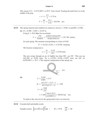 Chapter 10 295
This means (2.5 − 2.417)(360◦
) or 29.9◦
from closed. Treating the hand force as in the
middle of the grip
r = 1 +
3.5
2
= 2.75 in
F =
My
r
=
57.2
2.75
= 20.8 lbf Ans.
10-33 The spring material and condition are unknown. Given d = 0.081 in and OD = 0.500,
(a) D = 0.500 − 0.081 = 0.419 in
Using E = 28.6 Mpsi for an estimate
k =
d4
E
10.8DN
=
(0.081)4
(28.6)(106
)
10.8(0.419)(11)
= 24.7 lbf · in/turn
for each spring. The moment corresponding to a force of 8 lbf
Fr = (8/2)(3.3125) = 13.25 lbf · in/spring
The fraction windup turn is
n =
Fr
k
=
13.25
24.7
= 0.536 turns
The arm swings through an arc of slightly less than 180◦
, say 165◦
. This uses up
165/360 or 0.458 turns. So n = 0.536 − 0.458 = 0.078 turns are left (or
0.078(360◦
) = 28.1◦
). The original conﬁguration of the spring was
Ans.
(b)
C =
0.419
0.081
= 5.17
Ki =
4(5.17)2
− 5.17 − 1
4(5.17)(5.17 − 1)
= 1.168
σ = Ki
32M
πd3
= 1.168
32(13.25)
π(0.081)3
= 296 623 psi Ans.
To achieve this stress level, the spring had to have set removed.
10-34 Consider half and double results
Straight section: M = 3F R,
∂M
∂ P
= 3RF
3FR
L͞2
28.1Њ
shi20396_ch10.qxd 8/11/03 4:40 PM Page 295
 