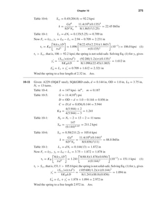 Chapter 10 275
Table 10-6: Ssy = 0.45(204.8) = 92.2 kpsi
k =
Gd4
8D3 Na
=
11.4(106
)(0.135)4
8(1.865)3(3.25)
= 22.45 lbf/in
Table 10-1: Ls = dNt = 0.135(5.25) = 0.709 in
Now Fs = kys , ys = L0 − Ls = 2.94 − 0.709 = 2.231 in
τs = KB
8(kys)D
πd3
= 1.096
8(22.45)(2.231)(1.865)
π(0.135)3
(10−3
) = 106.0 kpsi (1)
τs > Ssy , that is,106 > 92.2 kpsi; the spring is not solid-safe. Solving Eq. (1) for ys gives
ys =
(Ssy/n)(πd3
)
8KBkD
=
(92 200/1.2)(π)(0.135)3
8(1.096)(22.45)(1.865)
= 1.612 in
L0 = Ls + ys = 0.709 + 1.612 = 2.321 in
Wind the spring to a free length of 2.32 in. Ans.
10-11 Given: A229 (OQ&T steel), SQ&GRD ends, d = 0.144 in, OD = 1.0 in, L0 = 3.75 in,
Nt = 13 turns.
Table 10-4: A = 147 kpsi · inm
, m = 0.187
Table 10-5: G = 11.4(106
) psi
D = OD − d = 1.0 − 0.144 = 0.856 in
C = D/d = 0.856/0.144 = 5.944
KB =
4(5.944) + 2
4(5.944) − 3
= 1.241
Table 10-1: Na = Nt − 2 = 13 − 2 = 11 turns
Sut =
147
(0.144)0.187
= 211.2 kpsi
Table 10-6: Ssy = 0.50(211.2) = 105.6 kpsi
k =
Gd4
8D3 Na
=
11.4(106
)(0.144)4
8(0.856)3(11)
= 88.8 lbf/in
Table 10-1: Ls = dNt = 0.144(13) = 1.872 in
Now Fs = kys, ys = L0 − Ls = 3.75 − 1.872 = 1.878 in
τs = KB
8(kys)D
πd3
= 1.241
8(88.8)(1.878)(0.856)
π(0.144)3
(10−3
) = 151.1 kpsi (1)
τs > Ssy , that is,151.1 > 105.6 kpsi; the spring is not solid-safe. Solving Eq. (1) for ys gives
ys =
(Ssy/n)(πd3
)
8KBkD
=
(105 600/1.2)(π)(0.144)3
8(1.241)(88.8)(0.856)
= 1.094 in
L0 = Ls + ys = 1.878 + 1.094 = 2.972 in
Wind the spring to a free length 2.972 in. Ans.
shi20396_ch10.qxd 8/11/03 4:39 PM Page 275
 