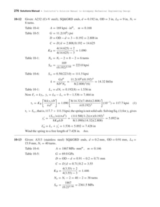 276 Solutions Manual • Instructor’s Solution Manual to Accompany Mechanical Engineering Design
10-12 Given: A232 (Cr-V steel), SQ&GRD ends, d = 0.192 in, OD = 3 in, L0 = 9 in, Nt =
8 turns.
Table 10-4: A = 169 kpsi · inm
, m = 0.168
Table 10-5: G = 11.2(106
) psi
D = OD − d = 3 − 0.192 = 2.808 in
C = D/d = 2.808/0.192 = 14.625
KB =
4(14.625) + 2
4(14.625) − 3
= 1.090
Table 10-1: Na = Nt − 2 = 8 − 2 = 6 turns
Sut =
169
(0.192)0.168
= 223.0 kpsi
Table 10-6: Ssy = 0.50(223.0) = 111.5 kpsi
k =
Gd4
8D3 Na
=
11.2(106
)(0.192)4
8(2.808)3(6)
= 14.32 lbf/in
Table 10-1: Ls = dNt = 0.192(8) = 1.536 in
Now Fs = kys, ys = L0 − Ls = 9 − 1.536 = 7.464 in
τs = KB
8(kys)D
πd3
= 1.090
8(14.32)(7.464)(2.808)
π(0.192)3
(10−3
) = 117.7 kpsi (1)
τs > Ssy, that is,117.7 > 111.5 kpsi; the spring is not solid safe. Solving Eq. (1) for ys gives
ys =
(Ssy/n)(πd3
)
8KBkD
=
(111 500/1.2)(π)(0.192)3
8(1.090)(14.32)(2.808)
= 5.892 in
L0 = Ls + ys = 1.536 + 5.892 = 7.428 in
Wind the spring to a free length of 7.428 in. Ans.
10-13 Given: A313 (stainless steel) SQ&GRD ends, d = 0.2 mm, OD = 0.91 mm, L0 =
15.9 mm, Nt = 40 turns.
Table 10-4: A = 1867 MPa · mmm
, m = 0.146
Table 10-5: G = 69.0 GPa
D = OD − d = 0.91 − 0.2 = 0.71 mm
C = D/d = 0.71/0.2 = 3.55
KB =
4(3.55) + 2
4(3.55) − 3
= 1.446
Na = Nt − 2 = 40 − 2 = 38 turns
Sut =
1867
(0.2)0.146
= 2361.5 MPa
shi20396_ch10.qxd 8/11/03 4:39 PM Page 276
 
