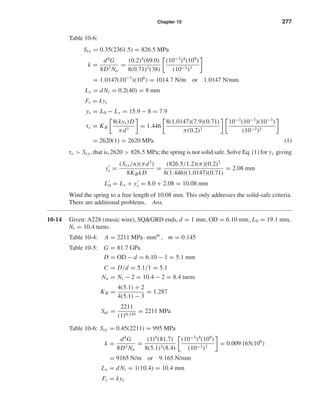 Chapter 10 277
Table 10-6:
Ssy = 0.35(2361.5) = 826.5 MPa
k =
d4
G
8D3 Na
=
(0.2)4
(69.0)
8(0.71)3(38)
(10−3
)4
(109
)
(10−3)3
= 1.0147(10−3
)(106
) = 1014.7 N/m or 1.0147 N/mm
Ls = dNt = 0.2(40) = 8 mm
Fs = kys
ys = L0 − Ls = 15.9 − 8 = 7.9
τs = KB
8(kys)D
πd3
= 1.446
8(1.0147)(7.9)(0.71)
π(0.2)3
10−3
(10−3
)(10−3
)
(10−3)3
= 2620(1) = 2620 MPa (1)
τs > Ssy , that is,2620 > 826.5 MPa; the spring is not solid safe. Solve Eq. (1) for ys giving
ys =
(Ssy/n)(πd3
)
8KBkD
=
(826.5/1.2)(π)(0.2)3
8(1.446)(1.0147)(0.71)
= 2.08 mm
L0 = Ls + ys = 8.0 + 2.08 = 10.08 mm
Wind the spring to a free length of 10.08 mm. This only addresses the solid-safe criteria.
There are additional problems. Ans.
10-14 Given: A228 (music wire), SQ&GRD ends, d = 1 mm, OD = 6.10 mm, L0 = 19.1 mm,
Nt = 10.4 turns.
Table 10-4: A = 2211 MPa · mmm
, m = 0.145
Table 10-5: G = 81.7 GPa
D = OD − d = 6.10 − 1 = 5.1 mm
C = D/d = 5.1/1 = 5.1
Na = Nt − 2 = 10.4 − 2 = 8.4 turns
KB =
4(5.1) + 2
4(5.1) − 3
= 1.287
Sut =
2211
(1)0.145
= 2211 MPa
Table 10-6: Ssy = 0.45(2211) = 995 MPa
k =
d4
G
8D3 Na
=
(1)4
(81.7)
8(5.1)3(8.4)
(10−3
)4
(109
)
(10−3)3
= 0.009 165(106
)
= 9165 N/m or 9.165 N/mm
Ls = dNt = 1(10.4) = 10.4 mm
Fs = kys
shi20396_ch10.qxd 8/11/03 4:39 PM Page 277
 