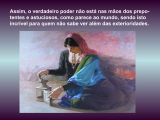 Assim, o verdadeiro poder não está nas mãos dos prepo-tentes e astuciosos, como parece ao mundo, sendo isto incrível para quem não sabe ver além das exterioridades.  
