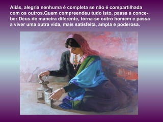 Aliás, alegria nenhuma é completa se não é compartilhada com os outros.Quem compreendeu tudo isto, passa a conce-ber Deus de maneira diferente, torna-se outro homem e passa a viver uma outra vida, mais satisfeita, ampla e poderosa.  