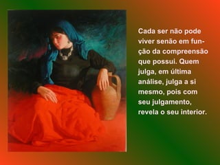 Cada ser não pode viver senão em fun-ção da compreensão que possui. Quem julga, em última análise, julga a si mesmo, pois com seu julgamento, revela o seu interior.  