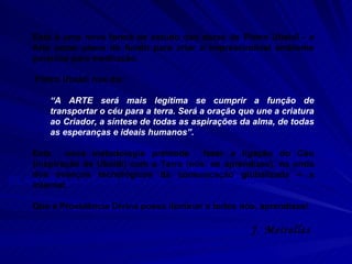 ELABORAÇÃO DOS TEXTOS: Grupo de Estudos de Sorocaba  COORDENAÇÃO: Ferdinando Ruzzante Esta é uma nova forma de estudo das obras de Pietro Ubaldi - a Arte como plano de fundo para criar o imprescindível ambiente psíquico para meditação.  Pietro Ubaldi nos diz:  “ A ARTE será mais legítima se cumprir a função de transportar o céu para a terra. Será a oração que une a criatura ao Criador, a síntese de todas as aspirações da alma, de todas as esperanças e ideais humanos”. Esta  nova metodologia pretende  fazer a ligação do Céu (inspiração de Ubaldi) com a Terra (nós, os aprendizes), na onda dos avanços tecnológicos da comunicação globalizada – a internet.  Que a Providência Divina possa iluminar a todos nós, aprendizes! J. Meirelles  
