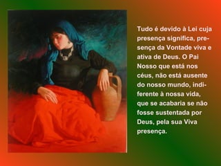 Tudo é devido à Lei cuja presença significa, pre-sença da Vontade viva e ativa de Deus. O Pai Nosso que está nos céus, não está ausente do nosso mundo, indi-ferente à nossa vida, que se acabaria se não fosse sustentada por Deus, pela sua Viva presença. 