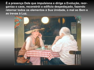 É a presença Dele que impulsiona e dirige a Evolução, reor-ganiza o caos, reconstrói o edifício despedaçado, fazendo retornar todos os elementos à Sua Unidade, o mal ao Bem e as trevas à Luz. 