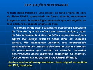 EXPLICAÇÕES NECESSÁRIAS O texto deste trabalho é uma síntese do texto original da obra de Pietro Ubaldi, apresentada de forma atraente, envolvendo imagens e sons. A metodologia recomenda que, em seguida, se faça a leitura do capítulo original do livro.  “ O contato direto com a expressiva e poderosa linguagem de “Sua Voz” que dita a obra é um momento mágico, capaz de falar intimamente à alma do leitor e imprescindível para aquele que deseja saciar-se nessa fonte de verdades eternas. Não menospreze, portanto, essa oportunidade surpreendente de contatar-se diretamente com as correntes de pensamentos que movem os elevados conceitos desenvolvidos nesse majestoso compêndio do espírito”. (Gilson Freire, em Introdução à A GRANDE SÍNTESE) Junto a este trabalho é apresentado o texto original do capítulo, em PPS, musicado.  
