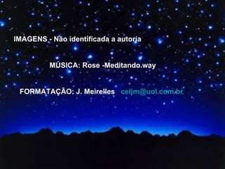 IMAGENS - Não identificada a autoria MÚSICA: Rose -Meditando.way FORMATAÇÃO: J. Meirelles  [email_address]   
