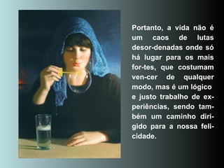 Portanto, a vida não é um caos de lutas desor-denadas onde só há lugar para os mais for-tes, que costumam ven-cer de qualquer modo, mas é um lógico  e justo trabalho de ex-periências, sendo tam-bém um caminho diri-gido para a nossa feli-cidade. 