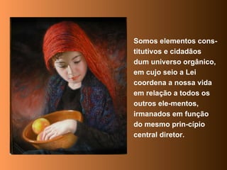 Somos elementos cons-titutivos e cidadãos dum universo orgânico, em cujo seio a Lei coordena a nossa vida em relação a todos os outros ele-mentos, irmanados em função do mesmo prin-cípio central diretor. 
