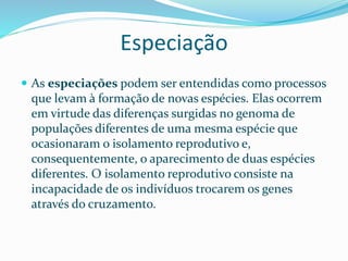 Especiação
 As especiações podem ser entendidas como processos
que levam à formação de novas espécies. Elas ocorrem
em virtude das diferenças surgidas no genoma de
populações diferentes de uma mesma espécie que
ocasionaram o isolamento reprodutivo e,
consequentemente, o aparecimento de duas espécies
diferentes. O isolamento reprodutivo consiste na
incapacidade de os indivíduos trocarem os genes
através do cruzamento.
 
